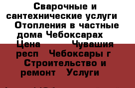 Сварочные и сантехнические услуги.   Отопления в частные дома.Чебоксарах. › Цена ­ 400 - Чувашия респ., Чебоксары г. Строительство и ремонт » Услуги   